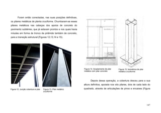 147
Foram então conectadas, nas suas posições definitivas,
os pilares metálicos de planta cruciforme. Chumbaram-se esses
pilares metálicos nas cabeças dos apoios de concreto do
pavimento subtérreo, que já estavam prontos e nos quais havia
mísulas em forma de tronco de pirâmide também de concreto,
para a transição estrutural (Figuras 12,13,14 e 15).
Depois dessa operação, a cobertura desceu para a sua
altura definitiva, apoiada nos oito pilares, dois de cada lado do
quadrado, através de articulações de pinos e encaixes (Figura
Figura 14. Acoplamento de pilar
metálico com pilar concreto
Figura 15. Isométrica de pilar
metálico cruciforme
Figura 12. Junção cobertura e pilar Figura 13. Pilar metálico
cruciforme
 