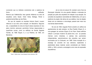 13
concluindo que os métodos construtivos são a essência da
forma edificada.
Note-se que Viollet-le-Duc teve grande influência na obra de
arquitetos como Gaudi, Victor Horta, Berlage, Perret e
posteriormente Mies van der Rohe.
No que diz respeito ao arquiteto Antonio Gaudí, Leupen
refere-se à sua obra como exceção, em Barcelona. Segundo
ele, a originalidade da obra de Gaudí estava expressa em seu
pleno domínio estrutural, permitindo formas desprumadas e
superfícies curvas, como os edifícios da Escola Sagrada
Família, de 1908 (Figura 1), e La Pedrera, de 1905, em
Barcelona.
Já no início do século XX, também como fruto da
Revolução Industrial, há uma grande reflexão e retomada de
posição por parte dos arquitetos em relação à sua atuação. Os
conceitos da arquitetura racionalista de Viollet-le-Duc, em que a
essência do projeto não deriva da sua estética, mas da relação
direta com os materiais e a tecnologia, passam ater maior eco
nas teorias desenvolvidas.
No ano de 1903, Auguste Perret constrói um edifício de
apartamentos de sete andares, na Rua Franklin (Figura 2), e
uma garagem de veículos (Figura 3) em Paris. Esses edifícios
utilizam o princípio moderno da planta livre, com as paredes
internas como divisórias, e plantas dos pavimentos
independentes, aproximando-se dos preceitos que seriam
enunciados por Le Corbusier, em 1908. Outra inovação foi o
emprego do concreto em sua estrutura, explorando a
plasticidade desse material, sendo considerado por Giedion
(2004, p. 355) o primeiro a empregá-lo como meio de expressão
arquitetônica.
Figura 1. Antônio Gaudi , Escola Sagrada Família, Barcelona, 1908
 