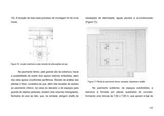 148
16). A duração de todo esse processo de montagem foi de nove
horas.
No pavimento térreo, pelo grande vão da cobertura, havia
a possibilidade de existir dois apoios internos embutidos, além
dos oitos apoios cruciformes periféricos. Através da análise das
plantas e fotos, constatou-se que, além das escadas de acesso
ao pavimento inferior, da caixa do elevador e de espaços para
guarda de objetos pessoais, existem dois volumes retangulares,
fechados do piso ao teto, que, na verdade, abrigam shafts de
tubulações de eletricidade, águas pluviais e ar-condicionado
(Figura 17).
No pavimento subtérreo, de espaços subdivididos, a
estrutura é formada por pilares quadrados de concreto,
formando uma retícula de 7,00 x 7,00 m, que apoiam a laje de
Figura 16. Junção cobertura e pilar através de articulações de aço
Figura 17.Planta do pavimento térreo, escadas, depósitos e shafts
 