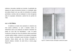 149
cobertura, nervurada e também em concreto. A subdivisão dos
espaços em salas de tamanhos diversos e a modulação rígida
dos pilares fizeram com que, além de embutidos em paredes
perimetrais e centrais, eles se revelassem no meio de algumas
salas de exposição, lembrando a planta livre do período de
1920.
4.4.3 A TECTÔNICA
A tectônica se revela mais expressiva no desenho dos
oitos apoios periféricos, no qual o arquiteto mostra um
refinamento maior ao se distanciar do desenho “industrial” dos
pilares do Crow Hall. No NeueGalerie, o pilar, de planta
cruciforrme e formato em tronco de pirâmide, apoia suavemente
a grande grelha metálica através de uma pequena articulação
em aço, criando a sensação visual de leveza e flutuação da
cobertura. Esses pilares, pelo seu formato assimétrico e
desenho clássico, remetem, de certa forma, à coluna grega
(Figura 18).
Figura 18. Desenho do apoio, articulação e cobertura em grelha
 