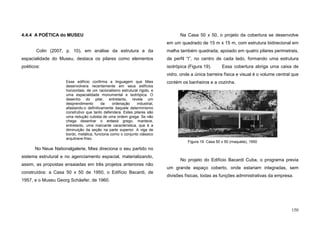 150
4.4.4 A POÉTICA do MUSEU
Colin (2007, p. 10), em análise da estrutura e da
espacialidade do Museu, destaca os pilares como elementos
poéticos:
Esse edifício confirma a linguagem que Mies
desenvolvera recentemente em seus edifícios
horizontais, de um racionalismo estrutural rígido, e
uma espacialidade monumental e isotrópica. O
desenho do pilar, entretanto, revela um
desprendimento da ordenação industrial,
afastando-o definitivamente daquele determinismo
construtivo que tanto defendera. Estes pilares são
uma redução cubista de uma ordem grega. Se não
chega desenhar o entasis grego, manteve,
entretanto, uma marcante característica, que é a
diminuição da seção na parte superior. A viga de
bordo, metálica, funciona como o conjunto clássico
arquitrave-friso.
No Neue Nationalgalerie, Mies direciona o seu partido no
sistema estrutural e no agenciamento espacial, materializando,
assim, as propostas ensaiadas em três projetos anteriores não
construídos: a Casa 50 x 50 de 1950, o Edifício Bacardi, de
1957, e o Museu Georg Schäefer, de 1960.
Na Casa 50 x 50, o projeto da cobertura se desenvolve
em um quadrado de 15 m x 15 m, com estrutura bidirecional em
malha também quadrada, apoiado em quatro pilares perimetrais,
de perfil “I”, no centro de cada lado, formando uma estrutura
isotrópica (Figura 19). Essa cobertura abriga uma caixa de
vidro, onde a única barreira física e visual é o volume central que
contém os banheiros e a cozinha.
No projeto do Edifício Bacardi Cuba, o programa previa
um grande espaço coberto, onde estariam integradas, sem
divisões físicas, todas as funções administrativas da empresa.
.
Figura 19. Casa 50 x 50 (maquete), 1950
 