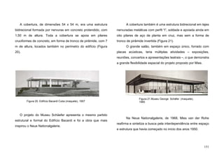 151
A cobertura, de dimensões 54 x 54 m, era uma estrutura
bidirecional formada por nervuras em concreto protendido, com
1,50 m de altura. Toda a cobertura se apoia em pilares
cruciformes de concreto, em forma de tronco de pirâmide, com 7
m de altura, locados também no perímetro do edifício (Figura
20).
O projeto do Museu Schäefer apresenta o mesmo partido
estrutural e formal do Edifício Bacardi e foi a obra que mais
inspirou o Neue Nationalgalerie.
A cobertura também é uma estrutura bidirecional em lajes
nervuradas metálicas com perfil “I”, soldada e apoiada ainda em
oito pilares de aço de planta em cruz, mas sem a forma de
tronco de pirâmide invertida (Figura 21).
O grande salão, também em espaço único, forrado com
placas acústicas, teria múltiplas atividades – exposições,
reuniões, concertos e apresentações teatrais –, o que demonstra
a grande flexibilidade espacial do projeto proposto por Mies.
Na Neue Nationalgalerie, de 1968, Mies van der Rohe
reafirma e sintetiza a busca pela interdependência entre espaço
e estrutura que havia começado no início dos anos 1950.
Figura 21.Museu George Schäfer (maquete),
1960Figura 20. Edifício Bacardi Cuba (maquete), 1957
 