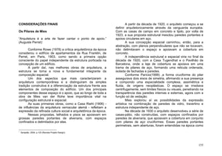 155
CONSIDERAÇÕES FINAIS
Os Pilares de Mies
“Arquitetura é a arte de fazer cantar o ponto de apoio.”
(Auguste Perret)1
Conforme Rowe (1978) a crítica arquitetônica da época
considerou o edifício de apartamentos da Rua Franklin, de
Perret, em Paris, 1903, como sendo a primeira opção
consciente do papel independente da estrutura porticada na
concepção de um edifício.
A partir daí, nas melhores obras de arquitetura, a
estrutura se torna a nova e fundamental integrante da
composição espacial.
Um dos aspectos que mais caracterizaram a
arquitetura contemporânea e a distinguiram da simples
tradição construtiva é a diferenciação da estrutura frente aos
elementos de composição do edifício. Um dos principais
componentes desse espaço é o apoio, que ao longo de toda a
obra de Mies van der Rohe teve importância vital na
configuração estrutural e espacial.
As suas primeiras obras, como a Casa Riehl (1906) -
de influências da arquitetura vernacular alemã - refletiam a
expressão da refinada cultura social e arquitetônica da época.
Nessas propostas, telhados e pisos se apoiavam em
grossas paredes portantes de alvenaria, com espaços
confinados e delimitados por elas.
1
Serapião, 2004, p.123 (Revista Projeto Design).
A partir da década de 1920, o arquiteto começou a se
definir arquitetonicamente através da vanguarda européia.
Com as casas de campo em concreto e tijolo, por volta de
1923, a sua proposta estrutural mesclou paredes portantes e
apoios circulares em aço.
A sua concepção espacial caminhou, então, para a
abstração, com planos perpendiculares que não se tocavam,
não delimitavam o espaço e apoiavam a cobertura em
concreto.
A independência estrutural e espacial viria no final da
década de 1920, com a Casa Tugendhat e o Pavilhão de
Barcelona, onde a laje de cobertura se apoiava em uma
trama de pilares de aço, formando uma reticula ordenada,
isolada de fachadas e paredes.
Conforme Parício(1999) ,a forma cruciforme do pilar
assegurava dois eixos de simetria, afirmando a sua presença
e compondo uma espacialidade complexa, assimétrica e
fluida, de origens neoplásticas. O espaço se irradiava
centrifugamente, sem limites físicos ou visuais, penetrando na
transparência das paredes internas e externas, agora com a
função só de vedação.
Mies explorou aí as possibilidades da expressão
artística na combinação de paredes de vidro, travertino e
estrutura independente de aço.
Na década de 1930 o arquiteto desenvolveu a série de
casas-pátio, não construídas, com espaços confinados por
paredes de alvenaria, que apoiavam a cobertura em conjunto
com pilares de aço cruciformes. Essas paredes portantes
perimetrais, sem aberturas, foram entendidas na época como
 