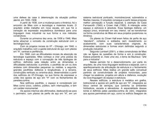 156
uma defesa da casa à deterioração da situação política
alemã, em 1935 -1938.
A partir de 1938, com a mudança para a América, há o
encontro de Mies com a tecnologia e materiais locais. O
arquiteto então trabalha em nova escala, em que há a
transição da expressão arquitetônica doméstica para uma
linguagem mais industrial na sua forma e nos métodos
construtivos.
Durante os primeiros dez anos, de 1938 a 1948, Mies
tenta absorver o conceito da construção estrutural com a
tecnologia local.
Com os projetos iniciais do IIT - Chicago, em 1940, o
arquiteto trabalhou com a gaiola estrutural de aço com pilares
em “H’, centrais e periféricos.
Em 1948, com as dificuldades iniciais de absorção da
tecnologia superadas, Mies começa a criar uma poesia da
estrutura e espaço com a concepção de três tipologias de
edifício, definidos pela relação entre as dimensões e
dificuldades estruturais: a primeira, o pavilhão de um ou dois
andares com dimensões pequenas ou médias, a segunda,
grandes pavilhões diáfanos e longitudinais, e a terceira,
construções verticais ou arranha-céus, desenvolvidos a partir
dos edifícios do IIT-Chicago, na sua forma de expressar a
união dos apoios de aço em “H” com os fechamentos de
paredes-cortina.
Nos edifícios pavilhão, o espaço é considerado por
Mies como único, coletivo, público, sem interrupções, e tem
um caráter monumental.
Os apoios internos são eliminados, deslocando-se para
o perímetro, com pilares de perfis de aço em “H”, em um
sistema estrutural porticado, monodirecional, submetidos a
flexões maiores. O arquiteto consegue a partir dessa proposta
melhor percepção e função espacial, a exemplo da Casa
Farnsworth (1945) e Crown Hall (1950). A interação entre
espaço e estrutura é absoluta. Essa tipologia diáfana, um
espaço único, encerrado em seu interior, vai se transformar
na forma construtiva de Mies em seus projetos posteriores na
América.
Os pilares do Crown Hall eram feitos de perfis de aço
“standard”, cortados e soldados sem revestimento ou
acabamento, com suas características originais. As
dimensões estruturais e formas eram definidas segundo a
produção industrial.
Segundo Lambert (2001), a idéia construtivista de Mies
não se ligava às questões da forma e sim à construção.
Estava presente aí, mais uma vez, o lema da Bauhaus: “arte
para a indústria”.
Nesse período há o desenvolvimento, por parte do
arquiteto, de uma nova linguagem tectônica e espacial, com o
aperfeiçoamento da articulação da estrutura e o fechamento
de seus edifícios. Mies realiza um grande salto conceitual
partindo da construtividade de projetos horizontais, para
chegar na essência: projetos em altura e diáfanos, evolução
da nova linguagem do espaço e estrutura.
Nesses edifícios, a estrutura é metálica em grelha,
bidirecional e apoios em perfil de aço em “H”, integrados ao
bloco central de serviços, que continha os ambientes
hidráulicos, escada e elevadores. A espacialidade dessas
torres é definida pelas paredes-cortina de vidro, integrados
aos apoios perimetrais em aço, como no edifício Seagram de
 