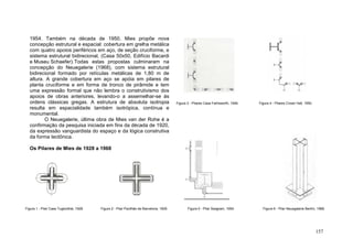 157
1954. Também na década de 1950, Mies propõe nova
concepção estrutural e espacial: cobertura em grelha metálica
com quatro apoios periféricos em aço, de seção cruciforme, e
sistema estrutural bidirecional, (Casa 50x50, Edifício Bacardi
e Museu Schaefer).Todas estas propostas culminaram na
concepção do Neuegalerie (1968), com sistema estrutural
bidirecional formado por retículas metálicas de 1,80 m de
altura. A grande cobertura em aço se apóia em pilares de
planta cruciforme e em forma de tronco de pirâmide e tem
uma expressão formal que não lembra o construtivismo dos
apoios de obras anteriores, levando-o a assemelhar-se às
ordens clássicas gregas. A estrutura de absoluta isotropia
resulta em espacialidade também isotrópica, contínua e
monumental.
O Neuegalerie, última obra de Mies van der Rohe é a
confirmação da pesquisa iniciada em fins da década de 1920,
da expressão vanguardista do espaço e da lógica construtiva
da forma tectônica.
Os Pilares de Mies de 1928 a 1968
Figura 1 - Pilar Casa Tugendhat, 1928. Figura 2 - Pilar Pavilhão de Barcelona, 1929.
Figura 3 - Pilares Casa Farhsworth, 1946. Figura 4 - Pilares Crown Hall, 1950.
Figura 5 - Pilar Seagram, 1954. Figura 6 - Pilar Neuegalerie Berlim, 1968.
 