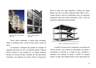 14
Perret, então considerado o mestre nessa tecnologia,
definiu a arquitetura como “a arte de fazer cantar o ponto de
apoio”.
Ao pesquisar a liberação das paredes de vedação do
esqueleto estrutural, em 1915, Le Corbusier propõe o Sistema
Dom-ino (Figura 4), que consistia em um sistema estrutural
reticular em concreto armado, composto por três lajes planas
horizontais, com balanços nas faces maiores. Formavam-se
planos de lajes sem vigas aparentes e pilares tipo caixão
perdido com 40 cm de altura. Segundo Rowe (1999, p. 40), o
“sistema Dom-ino pode ser interpretado como um sanduíche
comprimido entre dois planos horizontais, onde o teto liso
subordina a expressão do vão estrutural”.
O projeto da Casa Dom-ino baseava-se nas técnicas do
concreto armado, que combina as propriedades de suporte à
compressão do concreto e à tração do aço, permitindo a
resistência aos esforços de flexão e abrindo os espaços
internos, ou seja, maior distância entre os vãos. Esse avanço do
Figura 3. Perret (garagem),
Paris, 1903
Figura 2. Perret, Ed. Rua Franklin,
Paris, 1903
Figura 4. Le Corbusier, Sistema Dom-ino, 1915
 
