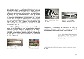 158
Vale destacar também a influência de Mies van der Rohe na
arquitetura brasileira: podendo-se citar o partido estrutural,
espacial e a plasticidade do Edifício Crown Hall (1950), como
precedente na concepção de dois projetos de Lina Bo Bardi,
na década de 1950. Conforme Mahfuz (2004), a arquiteta
utiliza o sistema estrutural exoesqueleto porticado transversal
no projeto do Museu à Beira do Oceano em 1951, em São
Vicente, São Paulo (Figura 7). Este ensaio, não construído,
será o embrião do Museu de Arte Moderna de São Paulo
(MASP), em 1957, com o mesmo partido espacial, mas
estruturalmente com os pórticos de concreto no sentido
longitudinal (Figura 8).
Mahfuz (2004) menciona ainda a possível influencia
desse partido estrutural em mais obras de outros arquitetos
brasileiros .Citem-se a Escola Brasil-Paraguai, de 1952, o
Museu de Arte Moderna (MAM) do Rio de Janeiro, de 1953
(Figura 9), projetos esses de Eduardo Affonso Reidy e obras
de João Vilanova Artigas, bem como Ginásio de Itanhanhém,
de 1959 (Figura 10).
Aumentando a abrangência da influência de Mies na
arquitetura brasileira além do sistema estrutural,
espacialidade e plasticidade, Comas (1966) observa:
A Escola Carioca herda de Mies a materialidade, a
sensibilidade pelos materiais nobres devendo a
composição a Le Corbusier; enquanto a Escola
Paulista herda a composição de Mies, mas a
tactilidade da obra e baseia no Le Corbusier do pós
Segunda Guerra.2
2
Carlos Eduardo Dias Comas, em entrevista à Ruth Verde Zein em outubro de 1996 (apud
Zein, 2004).
Figura 9 - Affonso Reidy ,MAM,
Rio, 1953.
Figura 8 - Lina Bo Bardi
MASP, São Paulo,1957.
Figura 7 - Lina Bo Bardi Museu à
Beira do Oceano1951.
Figura 10 - Vilanova Artigas,
Ginásio de Itanhanhém 1959.
 