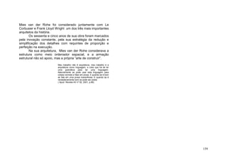 159
Mies van der Rohe foi considerado juntamente com Le
Corbusier e Frank Lloyd Wright um dos três mais importantes
arquitetos da história.
Os sessenta e cinco anos de sua obra foram marcados
pela inovação constante, pela sua estratégia da redução e
simplificação dos detalhes com requintes de proporção e
perfeição na execução.
Na sua arquitetura, Mies van der Rohe considerava a
estrutura como meio ordenador espacial, e a armação
estrutural não só apoio, mas a própria “arte de construir”.
Meu trabalho não é arquitetura, meu trabalho é a
arquitetura como linguagem, e creio que há de ter
uma gramática para ter uma linguagem.
Naturalmente se pode usar esta linguagem para
coisas normais e falar em prosa. E quando se é bom
se fala em uma prosa maravilhosa. E quando se é
verdadeiramente bom se pode ser poeta.
( Apud Revista AV nº 92, 2001, p.86)
 