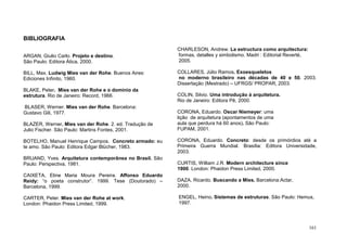 161
BIBLIOGRAFIA
ARGAN, Giulio Carlo. Projeto e destino.
São Paulo: Editora Ática, 2000.
BILL, Max. Ludwig Mies van der Rohe. Buenos Aires:
Ediciones Infinito, 1960.
BLAKE, Peter. Mies van der Rohe e o domínio da
estrutura. Rio de Janeiro: Record, 1966.
BLASER, Werner. Mies van der Rohe. Barcelona:
Gustavo Gili, 1977.
BLAZER, Werner. Mies van der Rohe. 2. ed. Tradução de
Julio Fischer. São Paulo: Martins Fontes, 2001.
BOTELHO, Manuel Henrique Campos. Concreto armado: eu
te amo. São Paulo: Editora Edgar Blücher, 1983.
BRUAND, Yves. Arquitetura contemporânea no Brasil. São
Paulo: Perspectiva, 1981.
CAIXETA, Eline Maria Moura Pereira. Affonso Eduardo
Reidy: “o poeta construtor”. 1999. Tese (Doutorado) –
Barcelona, 1999.
CARTER, Peter. Mies van der Rohe at work.
London: Phaidon Press Limited, 1999.
CHARLESON, Andrew. La estructura como arquitectura:
formas, detalles y simbolismo. Madri : Editorial Reverté,
2005.
COLLARES, Júlio Ramos. Exoesqueletos
no moderno brasileiro nas décadas de 40 e 50. 2003.
Dissertação (Mestrado) – UFRGS/ PROPAR, 2003.
COLIN, Silvio. Uma introdução à arquitetura.
Rio de Janeiro: Editora Pê, 2000.
CORONA, Eduardo. Oscar Niemeyer: uma
lição de arquitetura (apontamentos de uma
aula que perdura há 60 anos). São Paulo:
FUPAM, 2001.
CORONA, Eduardo. Concreto: desde os primórdios até a
Primeira Guerra Mundial. Brasília: Editora Universidade,
2003.
CURTIS, William J.R. Modern architecture since
1900. London: Phaidon Press Limited, 2000.
DAZA, Ricardo. Buscando a Mies. Barcelona:Actar,
2000.
ENGEL, Heino. Sistemas de estruturas. São Paulo: Hemus,
1997.
 