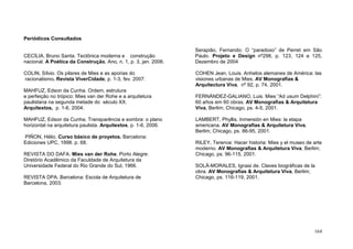 164
Periódicos Consultados
CECÍLIA, Bruno Santa. Tectônica moderna e construção
nacional. A Poética da Construção, Ano, n. 1, p. 3, jan. 2006.
COLIN, Sílvio. Os pilares de Mies e as aporias do
racionalismo. Revista ViverCidade, p. 1-3, fev. 2007.
MAHFUZ, Edson da Cunha. Ordem, estrutura
e perfeição no trópico: Mies van der Rohe e a arquitetura
paulistana na segunda metade do século XX.
Arquitextos, p. 1-6, 2004.
MAHFUZ, Edson da Cunha. Transparência e sombra: o plano
horizontal na arquitetura paulista. Arquitextos, p. 1-6, 2006.
PIÑON, Hélio. Curso básico de proyetos. Barcelona:
Ediciones UPC, 1998. p. 68.
REVISTA DO DAFA. Mies van der Rohe. Porto Alegre:
Diretório Acadêmico da Faculdade de Arquitetura da
Universidade Federal do Rio Grande do Sul, 1966.
REVISTA DPA. Barcelona: Escola de Arquitetura de
Barcelona, 2003.
Serapião, Fernando: O “paradoxo” de Perret em São
Paulo. Projeto e Design nº298, p. 123, 124 e 125,
Dezembro de 2004
COHEN Jean, Louis. Anhelos alemanes de América: las
visiones urbanas de Mies. AV Monografias &
Arquitectura Viva, nº 92, p. 74, 2001.
FERNÁNDEZ-GALIANO, Luis. Mies “Ad usum Delphini”:
60 años em 60 obras. AV Monografias & Arquitetura
Viva, Berlim; Chicago, ps. 4-5, 2001.
LAMBERT, Phyllis. Inmersión en Mies: la etapa
americana. AV Monografias & Arquitetura Viva,
Berlim; Chicago, ps. 86-95, 2001.
RILEY, Terence: Hacer historia: Mies y el museo de arte
moderno. AV Monografias & Arquitetura Viva, Berlim;
Chicago, ps. 96-115, 2001.
SOLÀ-MORALES, Ignasi de. Claves biográficas de la
obra. AV Monografias & Arquitetura Viva, Berlim;
Chicago, ps. 116-119, 2001.
 
