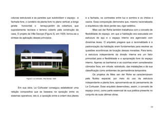 16
colunas estruturais e as paredes que subdividiam o espaço; a
fachada livre, o corolário da planta livre no plano vertical; a longa
janela horizontal; o terraço-jardim da cobertura, que
supostamente recriava o terreno coberto pela construção da
casa. O projeto da Villa Savoye (Figura 5), em 1929, tornou-se a
síntese da aplicação desses princípios.
Em sua obra, Le Corbusier conseguiu estabelecer uma
relação compositiva que se baseava na oposição entre os
sistemas operativos, isto é, a oposição entre a ordem dos pilares
e a fachada, os contrastes entre luz e sombra e os cheios e
vazios. Essa composição demonstra que, mesmo racionalizada,
a arquitetura não deve perder seu vigor estético.
Mies van der Rohe também trabalhava com o conceito de
flexibilidade do espaço, em que a habitação era executada em
estrutura de aço e o espaço interno era agenciado com
divisórias leves. O arquiteto pregava que a racionalidade e a
padronização da habitação eram fundamentais para resolver as
questões econômicas de locação dessas moradias. Para tanto,
a estrutura independente da divisão interna era um fator
primordial para a flexibilidade e a apropriação livre do espaço
interno. Apenas os banheiros e as cozinhas eram considerados
cômodos fixos, em virtude, sobretudo, das instalações e de sua
classificação como ambientes de permanência temporária.
Os projetos de Mies van der Rohe se caracterizavam
pela fluidez espacial, por meio do uso da estrutura
independente e planta livre, aproximando-se do pensamento de
Le Corbusier. Esse arquiteto desenvolveu, assim, o conceito de
espaço único, como parte essencial de sua poética presente no
conjunto de suas últimas obras.
Figura 5. Le Corbusier, Villa Savoye, 1929
 