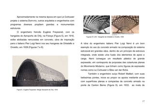 17
Aproximadamente na mesma época em que Le Corbusier
projeta o sistema Dom-ino, outros arquitetos e engenheiros com
programas diversos propõem grandes e monumentais
estruturas.
O engenheiro francês Eugène Freyssinet, com os
hangares do Aeroporto de Orly, na França (Figura 6), em 1916,
exibe abóbadas nervuradas em concreto, obra de inspiração
para o italiano Pier Luigi Nervi nos seu hangares de Orbetello e
Orvietto, em 1939 (Figuras 7 e 8).
A obra do engenheiro italiano Píer Luigi Nervi é um bom
exemplo do uso do concreto armado na composição do sistema
estrutural em grandes vãos, dentro de um princípio de estrutura
integrada, onde existe uma fusão dos elementos de apoio e
carga. Nervi consegue um resultado plástico de grande
expressão, em contraponto às propostas das coberturas planas
do Movimento Moderno, que tinham como figuras de expressão
nomes como Le Corbusier e Mies van der Rohe.
Também o engenheiro suíço Robert Maillart, com suas
belíssimas pontes, inova ao propor os apoios mediante arcos
com superfícies planas e compactas de concreto armado na
ponte de Canton Berne (Figura 9), em 1933, ao invés de
Figura 6. Eugène Freyssinet, Hangar Aeroporto de Orly, 1916
Figuras 07 e 08 - Hangares de Orbetello e Orvietto, 1939
 