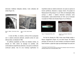 18
estruturas metálicas treliçadas abertas, muito utilizadas até
então (Figura 10).
A obra de Mies, no entanto, continua fiel às pesquisas
com o sistema estrutural aditivado, presente ainda em suas
últimas obras, na década de 1960.
Os edifícios projetados por Mies nos Estados Unidos, na
década de 1940, dentro da tipologia do pavilhão, dão
continuidade às experiências anteriores, nas quais as coberturas
continuam planas, mas há uma mudança significativa na
importância dada ao sistema estrutural, nos quais os apoios se
tornam periféricos, liberando o espaço interno. No projeto do
Restaurante Hi Way (Figura 11), em 1945, em Indianápolis, Mies
começa a utilizar o sistema estrutural conhecido como
Exoesqueleto,3
usado anteriormente, em 1931, por Le Corbusier
no projeto do Palácio dos Soviets (Figura 12), em Moscou.
No final da década de 1940, Frank Lloyd Wright projeta o
Museu Guggenhein (Figura 13), em Nova Iorque. No edifício
principal, em forma de um cone invertido, as rampas em espiral
fazem também o papel das vigas que descarregam seu peso em
3
Exoesqueleto: sistema estrutural externo ao volume por ele vertebrado, ficando visíveis tanto os
elementos verticais como os horizontais (Mahfuz, 2004).
Figura 9. Maillart, Ponte Canton Berne,
1933
Figura 10. Eiffel, Viaduto Garabit,
1880
Figura 11. Restaurante Mi Way, 1945 Figura 12. Le Corbusier, Palácio dos
Soviets, 1931
 