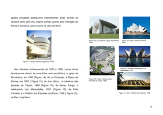 19
apoios circulares distribuídos internamente. Esse edifício se
destaca tanto pelo seu original partido quanto pela interação da
forma e estrutura, como ocorre na obra de Nervi.
Nas décadas subsequentes de 1950 e 1960, outras obras
destacam-se dentro de uma linha mais escultórica: a Igreja de
Ronchamp, em 1950 (Figura 14), de Le Corbusier, a Ópera de
Sidney, em 1957 ( Figura 15), de Jorn Utzon, a cobertura das
piscinas de Tóquio, 1966 (Figura 16), de Kenzo Tange, o
restaurante Los Manantiales, 1957 (Figura 17), de Félix
Candela, e o Palácio dos Esportes de Roma, 1956 ( Figura 18),
de Pier Luigi Nervi.
Figura 13. Wright, Museu Guggenhein,1949.
Figura 18. Nervi, Palácio dos Esportes, 1956
Figura 16. Tange, Cobertura das
Piscinas de Tóquio, 1966
Figura 14. Le Corbusier, Igreja Ronchamp,
1950
Figura 17. Candela, Restaurante Los
Manantiales, 1957
Figura 15. Utzon, Ópera de Sidney,
1957
 