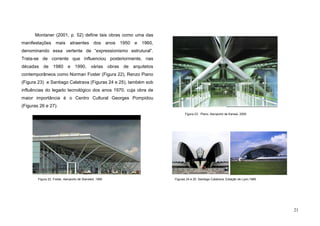 21
Montaner (2001, p. 52) define tais obras como uma das
manifestações mais atraentes dos anos 1950 e 1960,
denominando essa vertente de “expressionismo estrutural”.
Trata-se de corrente que influenciou posteriormente, nas
décadas de 1980 e 1990, várias obras de arquitetos
contemporâneos como Norman Foster (Figura 22), Renzo Piano
(Figura 23) e Santiago Calatrava (Figuras 24 e 25), também sob
influências do legado tecnológico dos anos 1970, cuja obra de
maior importância é o Centro Cultural Georges Pompidou
(Figuras 26 e 27).
Figuras 24 e 25. Santiago Calatrava, Estação de Lyon,1989.Figura 22. Foster, Aeroporto de Stansted, 1990
Figura 23. Piano, Aeroporto de Kansai, 2000
 