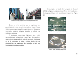 22
Dentre os vários caminhos que a arquitetura tem
percorrido desde a crise do movimento moderno, Foster, Piano e
Calatrava são os que mais próximos permaneceram fiéis a esse
movimento, buscando soluções baseadas na ciência, na
indústria e na técnica.
A arquitetura denominada high-tech, com maior
representatividade no trabalho de Foster (Figura 28), aproxima-
se ao máximo da expressão do poder da tecnologia. A estrutura
em si é evidenciada e posta à mostra, sendo que os
condicionantes da arquitetura são resolvidos a partir de
sofisticados recursos tecnológicos.
Um exemplo a ser citado é o Aeroporto de Stansted
(1987), na Inglaterra, cujos apoios em forma de árvore buscam
iluminação zenital, por meio de abóbadas transparentes (Figura
29).
Figuras 26 e 27. Piano e Rogers, Centro Cultural Georges Pompidou, 1977
Figura 28. Foster, Aeroporto de Stansted, 1990
Figura 29. Foster, Aeroporto de Stansted, 1990
 