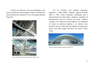 23
A ênfase nas estruturas e nas suas articulações, como
meios de evidenciar a alta tecnologia, também é verificada nas
obras de Renzo Piano (Figuras 30 e 31) e de Santiago Calatrava
(Figura 32).
Em sua formação como arquiteto, matemático,
engenheiro e artista plástico, Calatrava, segundo Montaner
(2001, p. 254), “trouxe importantes contribuições para o
desenvolvimento de obras belas e dinâmicas, resultantes do
expressionismo formal do caminho das forças”. Calatrava
consegue unir a máquina e as artes plásticas, com referências
em Gaudí, às estruturas orgânicas e ao desenho norte-
americano dos anos 1950, além dos arquitetos do período pós-
guerra, como Félix Candela, Píer Nervi, Jörn Utzon e Kenzo
Tange.
Figura 31. Piano, Aeroporto de Kansai, Apoios da Cobertura, 2000
Figura 30. Piano, Aeroporto de Kansai, Cobertura, 2000
Figura 32. Santiago Calatrava, Planetário de Valência,1991.
 