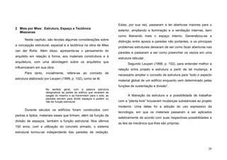 26
2 Mies por Mies: Estrutura, Espaço e Tectônica
Miesianas
Neste capítulo, são tecidas algumas considerações sobre
a concepção estrutural, espacial e a tectônica na obra de Mies
van der Rohe. Além disso, apresenta-se o pensamento do
arquiteto em relação à forma, aos materiais construtivos e à
arquitetura, com uma abordagem sobre os arquitetos que
influenciaram em sua obra.
Para tanto, inicialmente, refere-se ao conceito de
estrutura elaborado por Leupen (1999, p. 102), como se lê:
No sentido geral, com a palavra estrutura
designamos as partes do edifício que recebem as
cargas do mesmo e as transmitem para o solo; as
paredes servem para dividir espaços e podem ou
não ter função estrutural.
Durante séculos os edifícios foram construídos com
pedras e tijolos, materiais esses que tinham, além da função de
divisão de espaços, também a função estrutural. Nos últimos
150 anos, com a utilização do concreto armado, o sistema
estrutural tornou-se independente das paredes de vedação.
Estas, por sua vez, passaram a ter aberturas maiores para o
exterior, ampliando a iluminação e a ventilação internas, bem
como liberando mais o espaço interno. Generalizou-se a
distinção entre apoios e paredes não portantes, e os principais
problemas estruturais deixaram de ser como fazer aberturas nas
paredes e passaram a ser como preencher os vazios em uma
estrutura reticular.
Segundo Leupen (1999, p. 102), para entender melhor a
relação entre projeto e estrutura a partir de tal mudança, é
necessário ampliar o conceito de estrutura para “todo o aspecto
material global de um edifício enquanto vem determinado pelas
funções de sustentação e divisão”.
A liberação da estrutura e a possibilidade de trabalhar
com a “planta livre” trouxeram mudanças substanciais ao projeto
moderno. Uma delas foi a adoção do uso expressivo da
tecnologia, em que os materiais passaram a ser aplicados
seletivamente de acordo com suas respectivas possibilidades e
as leis da mecânica que lhes são próprias.
 