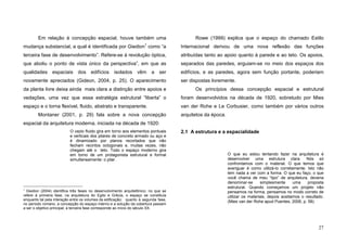 27
Em relação à concepção espacial, houve também uma
mudança substancial, a qual é identificada por Giedion1
como “a
terceira fase de desenvolvimento”. Refere-se à revolução óptica,
que aboliu o ponto de vista único da perspectiva”, em que as
qualidades espaciais dos edifícios isolados vêm a ser
novamente apreciados (Gideon, 2004, p. 25). O aparecimento
da planta livre deixa ainda mais clara a distinção entre apoios e
vedações, uma vez que essa estratégia estrutural “liberta” o
espaço e o torna flexível, fluido, abstrato e transparente.
Montaner (2001, p. 29) fala sobre a nova concepção
espacial da arquitetura moderna, iniciada na década de 1920:
O vazio fluido gira em torno aos elementos pontuais
e verticais dos pilares de concreto armado ou aço e
é dinamizado por planos recortados que não
fecham recintos octogonais e, muitas vezes, não
chegam até o teto. Todo o espaço moderno gira
em torno de um protagonista estrutural e formal
simultaneamente: o pilar.
1
Giedion (2004) identifica três fases no desenvolvimento arquitetônico: no que se
refere à primeira fase, na arquitetura do Egito e Grécia, o espaço se constituía
enquanto tal pela interação entre os volumes da edificação; quanto à segunda fase,
no período romano, a concepção do espaço interno e a solução da cobertura passam
a ser o objetivo principal; a terceira fase corresponde ao início do século XX.
Rowe (1999) explica que o espaço do chamado Estilo
Internacional derivou de uma nova reflexão das funções
atribuídas tanto ao apoio quanto à parede e ao teto. Os apoios,
separados das paredes, erguiam-se no meio dos espaços dos
edifícios, e as paredes, agora sem função portante, poderiam
ser dispostas livremente.
Os princípios dessa concepção espacial e estrutural
foram desenvolvidos na década de 1920, sobretudo por Mies
van der Rohe e Le Corbusier, como também por vários outros
arquitetos da época.
2.1 A estrutura e a espacialidade
O que eu estou tentando fazer na arquitetura é
desenvolver uma estrutura clara. Nós só
confrontamos com o material. O que temos que
averiguar é como utilizá-lo corretamente. Isto não
tem nada a ver com a forma. O que eu faço, o que
você chama de meu “tipo” de arquitetura, deveria
denominar-se simplesmente uma proposta
estrutural. Quando começamos um projeto não
pensamos na forma, pensamos no modo correto de
utilizar os materiais, depois aceitamos o resultado.
(Mies van der Rohe apud Puentes, 2006, p. 58).
 