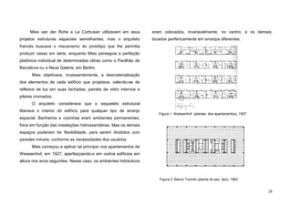 28
Mies van der Rohe e Le Corbusier utilizavam em seus
projetos estruturas espaciais semelhantes, mas o arquiteto
francês buscava o mecanismo do protótipo que lhe permitia
produzir casas em série, enquanto Mies perseguia a perfeição
platônica individual de determinadas obras como o Pavilhão de
Barcelona ou a Neue Galerie, em Berlim.
Mies objetivava, incessantemente, a desmaterialização
dos elementos de cada edifício que projetava, valendo-se de
reflexos de luz em suas fachadas, painéis de vidro internos e
pilares cromados.
O arquiteto considerava que o esqueleto estrutural
liberava o interior do edifício para qualquer tipo de arranjo
espacial. Banheiros e cozinhas eram ambientes permanentes,
fixos em função das instalações hidrossanitárias. Mas os demais
espaços poderiam ter flexibilidade, para serem divididos com
paredes móveis, conforme as necessidades dos usuários.
Mies começou a aplicar tal princípio nos apartamentos de
Weissenhof, em 1927, aperfeiçoando-o em outros edifícios em
altura nos anos seguintes. Nesse caso, os ambientes hidráulicos
eram colocados, invariavelmente, no centro, e os demais,
locados perifericamente em arranjos diferentes.
Figura 1. Weissenhof (plantas dos apartamentos), 1927
Figura 2. Banco Toronto (planta do pav. tipo), 1963
 