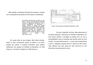 29
Mies trabalha a abstração horizontal dos espaços e compõe
com a transparência de painéis de vidro opacos e translúcidos.
No Pavilhão de Barcelona, de Mies van der
Rohe, a ordem dos elementos estruturais
mantém-se rigidamente geométrica, mas o
volume arquitetônico se decompõe. O
espaço contínuo é cortado por planos
verticais que nunca formam figuras fechadas,
geometricamente estáticas, mas criam uma
ininterrupta fluência na sucessão dos
ângulos visuais. Estamos diante de um
desenvolvimento ainda mais liberal do tema
moderno, a planta livre.
(Zevi, 1994, p.124).
Em quase todos os seus projetos, Mies utiliza retículas,
sendo os seus cruzamentos pontos de pilares e as linhas,
locação dos planos. É possível reconhecer esse sistema
nitidamente nos projetos do Pavilhão de Barcelona, de 1929
(Figura 3), e da Casa Tundgehat, de 1928 (Figura 4).
Na casa Tugendhat, em Brno, Mies desenvolve os
princípios espaciais e estruturais do Pavilhão de Barcelona, em
seus planos abertos e circulação de espaço livre, em que a
permeabilidade visual é enfatizada pelo grande painel de vidro
da sala – acionado eletricamente –, o qual se abria verticalmente
e fazia a integração espacial interna e externa da área social.
Vale destacar que esse painel de vidro tornou-se um dos
elementos mais expressivos da obra.
Figura 3. Mies (planta do Pavilhão de Barcelona), 1929
 