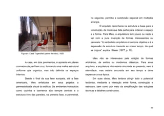 30
A casa, em dois pavimentos, é apoiada em pilares
cromados de perfil em cruz, formando uma malha estrutural
uniforme que organiza, mas não delimita os espaços
internos.
Desde o final da sua fase europeia, até a fase
americana, Mies enfatizava em seus projetos a
permeabilidade visual do edifício. Os ambientes hidráulicos
como cozinha e banheiros são sempre centrais e a
estrutura livre das paredes, na primeira fase, e perimetral,
na segunda, permitia a subdivisão espacial em múltiplos
arranjos.
O arquiteto reconhecia na estrutura a base para a
construção, de modo que dela partia para ordenar o espaço
e a forma. Para Mies, a arquitetura tem pouco ou nada a
ver com a pura invenção de formas interessantes ou
pessoais: “A verdadeira arquitetura é sempre objetiva e é a
expressão da estrutura inerente ao nosso tempo, da qual
se origina”, explica Blaser (1977, p. 10).
Mies não se interessava pela criação de formas
arbitrárias, de estilos ou modismos clássicos. Para esse
arquiteto, a arquitetura não estaria vinculada ao passado, nem à
eternidade, mas estaria ancorada em seu tempo e deve
expressar a sua época.
Em suas obras, Mies tentava atingir todo o potencial
tectônico, mediante a interação entre forma, construção e
estrutura, bem como por meio da simplificação das soluções
técnicas e detalhes construtivos.
Figura 4. Casa Tugendhat (painel de vidro), 1928
 