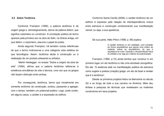 31
2.2 Sobre Tectônica
Conforme Frampton (1999), a palavra tectônica é de
origem grega e, etimologicamente, deriva da palavra tékton, que
significa carpinteiro ou construtor. A conotação poética do termo
aparece pela primeira vez na obra de Safo, na Grécia antiga, em
que tékton, o carpinteiro, assume o papel do poeta.
Ainda segundo Frampton, há também outras referências
de que o termo inclinava-se a uma categoria mais estética do
que tecnológica. Assim, tectônica alude à construção ou à
realização de um produto artesanal ou artístico.
Martin Heidegger, no ensaio “Sobre a origem da obra de
arte” (1956), afirma que a palavra tectônica referia-se à
existência simultânea de arte e técnica, uma vez que os gregos
não faziam distinção entre ambas.
Por conseguinte, tectônica, termo que inicialmente era
somente sinônimo de construção, evoluiu, passando a agregar,
com o tempo, também um potencial poético. Logo, pode conter,
em alguns casos, o caráter e a expressão do edifício.
Conforme Santa Cecília (2006), o caráter tectônico de um
edifício é expresso pela relação de interdependência mútua
entre estrutura e construção condicionando sua manifestação
visível, ou seja, a sua aparência.
De sua parte, Hélio Piñon (1998, p. 68) explica:
O caráter tectônico é, em realidade, uma condição
da forma arquitetônica que aporta uma ordem ao
material, prévia ao arquitetônico, do que a
arquitetura se nutre. Garante a verossimilitude física
do artefato e se rege por critérios de autenticidade.
Frampton (1999, p.15) ainda lembra que construir é em
primeiro lugar um ato tectônico e não uma atividade cenográfica.
Diz ele: “A essência está na manifestação poética da estrutura
como sugere a poiésis (criação) grega: um ato de fazer e revelar
que é a tectônica”.
Desde os primeiros projetos feitos na Alemanha no século
XX e ao longo de toda a sua carreira na América, Mies deu
ênfase à pesquisa de técnicas que revelassem os materiais
construtivos em seus projetos.
 