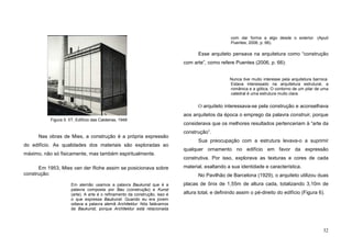 32
Nas obras de Mies, a construção é a própria expressão
do edifício. As qualidades dos materiais são exploradas ao
máximo, não só fisicamente, mas também espiritualmente.
Em 1953, Mies van der Rohe assim se posicionava sobre
construção:
Em alemão usamos a palavra Baukunst que é a
palavra composta por Bau (construção) e Kunst
(arte). A arte é o refinamento da construção, isso é
o que expressa Baukunst. Quando eu era jovem
odiava a palavra alemã Architektur. Nós falávamos
de Baukunst, porque Architektur está relacionada
com dar forma a algo desde o exterior. (Apud
Puentes, 2006, p. 66).
Esse arquiteto pensava na arquitetura como “construção
com arte”, como refere Puentes (2006, p. 66):
Nunca tive muito interesse pela arquitetura barroca.
Estava interessado na arquitetura estrutural, a
românica e a gótica. O contorno de um pilar de uma
catedral é uma estrutura muito clara.
O arquiteto interessava-se pela construção e aconselhava
aos arquitetos da época o emprego da palavra construir, porque
considerava que os melhores resultados pertenceriam à “arte da
construção”.
Sua preocupação com a estrutura levava-o a suprimir
qualquer ornamento no edifício em favor da expressão
construtiva. Por isso, explorava as texturas e cores de cada
material, exaltando a sua identidade e característica.
No Pavilhão de Barcelona (1929), o arquiteto utilizou duas
placas de ônix de 1,55m de altura cada, totalizando 3,10m de
altura total, e definindo assim o pé-direito do edifício (Figura 6).
Figura 5. IIT, Edifício das Caldeiras, 1948
 