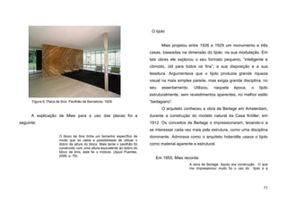 33
A explicação de Mies para o uso das placas foi a
seguinte:
O bloco de ônix tinha um tamanho específico de
modo que só cabia a possibilidade de utilizar o
dobro da altura do bloco. Mais tarde o pavilhão foi
construído com uma altura equivalente ao dobro do
bloco de ônix, este foi o módulo. (Apud Puentes,
2006, p. 79).
O tijolo
Mies projetou entre 1926 e 1929 um monumento e três
casas, baseadas na dimensão do tijolo, na sua modulação. Em
tais obras ele explorou o seu formato pequeno, “inteligente e
cômodo, útil para todos os fins”, a sua disposição e a sua
tessitura. Argumentava que o tijolo produzia grande riqueza
visual na mais simples parede, mas exigia grande disciplina, no
seu assentamento. Utilizou, naquela época, o tijolo
estruturalmente, sem revestimentos aparentes, no melhor estilo
“berlagiano”.
O arquiteto conheceu a obra de Berlage em Amsterdam,
durante a construção do modelo natural da Casa Kröller, em
1912. Os conceitos de Berlage o impressionaram, levando-o a
se interessar cada vez mais pela estrutura, como uma disciplina
dominante. Admirava como o arquiteto holandês usava o tijolo
como material aparente e estrutural.
Em 1955, Mies recorda:
A obra de Berlage. Aquilo era construção. O que
me impressionou muito foi o uso do tijolo e a
Figura 6. Placa de ônix: Pavilhão de Barcelona, 1929.
 