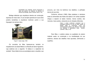 34
honestidade dos materiais. Nunca esquecerei a
lição que aprendi na Holanda, só olhando os
edifícios de Berlage. (Apud Puentes, 2006, p. 54).
Berlage defendia que arquitetura deveria ser construção,
expressa de modo claro. O uso do tijolo aparente em suas obras
poderia remetê-las à arquitetura medieval, porém a sua
linguagem era sempre clara.
Os conceitos de Mies baseavam-se também no
neoplatonismo da Idade Média e na filosofia de Santo Agostinho,
cuja essência era a seguinte: “A beleza é o esplendor da
verdade”. Esse ditado tornou-se paradigma para o arquiteto, que
procurou, por meio da tectônica nos detalhes, a perfeição
técnica de sua obra.
Conforme Johnson (1960), Mies projetava e calculava
todas as dimensões das fiadas dos tijolos e em certas ocasiões
chegou a separar os tijolos maiores, menos cozidos, dos
menores, mais cozidos, colocando-os em direções diferentes.
Estas e outras evidências constatam que a
probidade tectônica na obra de Mies residia na
ênfase dada à construção, como ato
intrinsecamente poético; seu aforismo “Deus está
nos detalhes” é significativo neste sentido.
(Johnson, 1960, p. 35).
Para Mies, o sublime estava na qualidade do próprio
material usado na construção e na manifestação de sua
essência, através dos detalhes mais apurados, eliminando o
supérfluo.Figura 7. Casa Lange, 1928
 