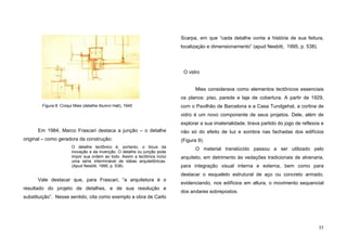 35
Em 1984, Marco Frascari destaca a junção – o detalhe
original – como geradora da construção:
O detalhe tectônico é, portanto, o lócus da
inovação e da invenção. O detalhe ou junção pode
impor sua ordem ao todo. Assim a tectônica inclui
uma série interminável de idéias arquitetônicas.
(Apud Nesbitt, 1995, p. 538).
Vale destacar que, para Frascari, “a arquitetura é o
resultado do projeto de detalhes, e de sua resolução e
substituição”. Nesse sentido, cita como exemplo a obra de Carlo
Scarpa, em que “cada detalhe conta a história de sua feitura,
localização e dimensionamento” (apud Nesbitt, 1995, p. 538).
O vidro
Mies considerava como elementos tectônicos essenciais
os planos: piso, parede e laje de cobertura. A partir de 1929,
com o Pavilhão de Barcelona e a Casa Tundgehat, a cortina de
vidro é um novo componente de seus projetos. Dele, além de
explorar a sua imaterialidade, tirava partido do jogo de reflexos e
não só do efeito de luz e sombra nas fachadas dos edifícios
(Figura 9).
O material translúcido passou a ser utilizado pelo
arquiteto, em detrimento às vedações tradicionais de alvenaria,
para integração visual interna e externa, bem como para
destacar o esqueleto estrutural de aço ou concreto armado,
evidenciando, nos edifícios em altura, o movimento sequencial
dos andares sobrepostos.
Figura 8. Croqui Mies (detalhe Alumni Hall), 1945
 