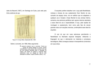 37
sede da Bacardi (1957), em Santiago de Cuba, pois este país
tinha carência de aço.
Sobre o concreto, em 1960, Mies argumenta:
É possível construir com o concreto. Temos as
pontes de Robert Maillart na Suíça, pontes
maravilhosas, muito claras. Mas construir com aço
dá uma grande liberdade para a utilização do
interior. No interior do edifício é possível fazer
realmente o que se deseja; só não se tem
liberdade no exterior. (Apud Puentes, 2006, p. 72).
O arquiteto prefere trabalhar com o aço pela flexibilidade,
nobreza e leveza do seu acabamento final. Dentro do seu
conceito de espaço único, de um edifício que se adaptaria a
qualquer uso e função e fosse flexível no seu arranjo interno,
somente uma estrutura periférica sem apoios internos atenderia
a esse ideal de uso e espacialidade. O aço, pela rapidez de
montagem e acabamento, bem como pelo fato de vencer
grandes vãos com secções menores, contemplaria esse ideal do
arquiteto.
O uso do aço em suas estruturas permitia-lhe a
flexibilidade na liberdade espacial desejada. Utilizando a
linguagem do aço e valorizando os materiais e processos
tecnológicos, Mies conseguia clareza e transparência construtiva
em suas obras.
Figura 10. Croqui Mies, Esplanade 900, 1953
 