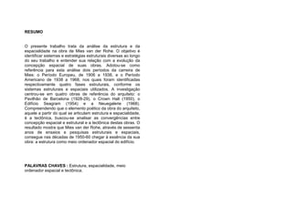 RESUMO
O presente trabalho trata da análise da estrutura e da
espacialidade na obra de Mies van der Rohe. O objetivo é
identificar sistemas e estratégias estruturais diversas ao longo
do seu trabalho e entender sua relação com a evolução da
concepção espacial de suas obras. Adotou-se como
referência para esta análise dois períodos da carreira de
Mies: o Período Europeu, de 1906 a 1938, e o Período
Americano de 1938 a 1968, nos quais foram identificadas
respectivamente quatro fases estruturais, conforme os
sistemas estruturais e espaciais utilizados. A investigação
centrou-se em quatro obras de referência do arquiteto: o
Pavilhão de Barcelona (1928-29), o Crown Hall (1950), o
Edifício Seagram (1954) e a Neuegalerie (1968).
Compreendendo que o elemento poético da obra do arquiteto,
aquele a partir do qual se articulam estrutura e espacialidade,
é a tectônica, buscou-se analisar as convergências entre
concepção espacial e estrutural e a tectônica destas obras. O
resultado mostra que Mies van der Rohe, através de sessenta
anos de ensaios e pesquisas estruturais e espaciais,
consegue nas décadas de 1950-60 chegar à essência da sua
obra: a estrutura como meio ordenador espacial do edifício.
PALAVRAS CHAVES : Estrutura, espacialidade, meio
ordenador espacial e tectônica.
 