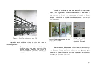 38
Segundo ainda Puentes (2006, p. 71), em 1960, o
arquiteto pondera:
O aço, eu acho um excelente material, e por
excelente quero dizer que é muito forte, muito
elegante. Esta é a razão pela qual eu gosto de
utilizá-lo quando tenho que construir com estrutura
metálica.
Desde os projetos da sua fase européia – das Casas
Pátio, Casa Tugendhat e Pavilhão de Barcelona –, Mies utiliza o
aço cromado ou pintado nas suas obras, variando o perfil dos
apoios – cruciforme ou circular, na fase europeia, e em “H”, na
fase americana.
Ele argumenta, também em 1960, que a utilização do aço
nos Estados Unidos significava economia. Mas pondera que,
para ele, o mais importante em suas obras era a economia
espiritual, a economia dos meios.
Figura 11. Crown Hall (estrutura em aço), 1952
Figura 12. Casa Tugendhat (pilar em aço:
forma cruciforme), 1928
Figura 13. Casa
Farnsworth (pilar em
aço: forma “H”), 1945
 