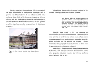41
Behrens, para os críticos da época, vivia na contradição
de obras monumentais e neoclássicas, projetadas para o
governo e as linhas modernas do seu edifício industrial. Mies,
conforme Blake (1966, p.14), tornou-se discípulo de Behrens,
que, por sua vez, havia recebido influências neoclassicistas do
arquiteto berlinense Karl Friedrich Schinkel, um dos grandes
arquitetos do período romântico europeu, criador do Altes Museu
(Figura 17).
Nessa época, Mies também começou a interessar-se por
Schinkel, e em 1955 fala de sua influência sobre ele:
Seus edifícios eram um excelente exemplo de
classicismo, o melhor que eu conheço. Estudei suas
obras minuciosamente e me rendi à sua influência.
Acho que Schinkel tinha edifícios maravilhosos, de
proporções excelentes e bons detalhes. O fato de
ele colocar suas obras sobre pedestais é uma boa
maneira, porém muito clássica. (Apud Puentes,
2006, p.24).
Segundo Blake (1966, p. 14), três aspectos do
neoclassicismo de Schinkel encantaram tanto a Behrens como a
Mies: primeiro, a tendência de colocar seus edifícios sobre
pedestais ou plataformas, enobrecendo o seu caráter; segundo,
ambos achavam que os edifícios de Schinkel tinham
movimento, ritmo, proporção e escala; terceiro, as obras eram
de grande pureza formal e clareza estrutural.
Mies, então, é influenciado tanto pelos conceitos da forma
de Schinkel, com princípios universais do classicismo, como
pelas propostas industriais recentes de Behrens, conforme
refere Frampton (1997, p.194) :
Figura 17. Karl Friedrich Schinkel, Altes Museu, Berlim,
1841.
 