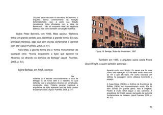 42
Durante seus três anos no escritório de Behrens, o
arquiteto tomou conhecimento da tradição
Schinkelschüler, que, à parte sua filiação
neoclássica, tinha afinidades com a idéia de
Baunkunst, não só enquanto ideal de elegância
estética, mas como também concepção filosófica.
Sobre Peter Behrens, em 1955, Mies aponta: “Behrens
tinha um grande sentido para identificar a grande forma. Era seu
principal interesse, algo que sem dúvida compreendi e aprendi
com ele” (apud Puentes, 2006, p. 54).
Para Mies, a grande forma era a “forma monumental” de
qualquer obra: “Nunca esquecerei a lição que aprendi na
Holanda, só olhando os edifícios de Berlage” (apud Puentes,
2006, p. 54).
Sobre Berlage, em 1955, escreve:
Na
Holanda vi e estudei minuciosamente a obra de
Berlage. Li os livros dele e o trabalho no qual
defendia que a arquitetura deveria ser construção,
construção clara. Poderia parecer medieval a
arquitetura de tijolo aparente que ele fazia, porém
era sempre clara. (Apud Puentes, 2006, p. 31).
Também em 1955, o arquiteto opina sobre Frank
Lloyd Wright, a quem também admirava :
Aprendi muito com Wright. Eu penso que foi mais
como uma liberação. Eu me senti muito mais livre
ao ver o que ele fazia. Ver como colocava um
edifício na paisagem, como utilizava livremente o
espaço.
A Casa Robie (1908) e o Edifício de Escritórios de
Buffalo (1904) me impressionaram muito. Ele foi
sem dúvida um grande gênio. Isso é inegável.
Porém é muito difícil seguir o seu caminho. A
arquitetura de Wright passa a sensação de que está
fundamentada na fantasia. (Apud Puentes, 2006, p.
40; 53).
Figura 18. Berlage, Bolsa de Amsterdam, 1897
 