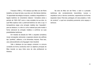 44
Frampton (1999, p. 157) destaca que Mies van der Rohe
trabalhou ao longo de toda a sua obra com três fatores distintos:
”A capacidade tecnológica da época, a estética vanguardista e o
legado tectônico do romantismo clássico”. Considera ainda o
período de 1925–1927 como o mais completo da sua obra, no
qual Mies explorou todo o potencial tectônico do vidro e aço. A
transparência exigia uma armação metálica tipo “esqueleto”,
para se destacar, e o vidro é o único material que pode revelar a
forma estrutural da armação metálica e confirmar as suas
possibilidades tectônicas.
Em meados da década de 1940, o arquiteto considerou
novas concepções estruturais e espaciais através dos edifícios
tipo “pavilhão”, diáfanos, e de dimensões maiores. Para isso,
usou estruturalmente uma linguagem mais industrial.
Vale o destaque de que espaço universal e a procura
constante da forma construtiva eram os objetivos principais de
Mies durante os seus trinta anos de vida profissional na
América.
Na obra de Mies van der Rohe, o valor e a precisão
tectônicas são constantemente transmitidos. Levava a
arquitetura rumo à técnica construtiva, separando-se de formas
espaciais e tipos. Para isso, perseguia, em seus projetos, a “arte
de construir”, a qual era concebida puramente como espaço e
estrutura.
 