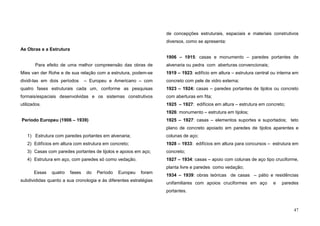 47
As Obras e a Estrutura
Para efeito de uma melhor compreensão das obras de
Mies van der Rohe e de sua relação com a estrutura, podem-se
dividi-las em dois períodos – Europeu e Americano – com
quatro fases estruturais cada um, conforme as pesquisas
formais/espaciais desenvolvidas e os sistemas construtivos
utilizados.
Período Europeu (1906 – 1939)
1) Estrutura com paredes portantes em alvenaria;
2) Edifícios em altura com estrutura em concreto;
3) Casas com paredes portantes de tijolos e apoios em aço;
4) Estrutura em aço, com paredes só como vedação.
Essas quatro fases do Período Europeu foram
subdivididas quanto a sua cronologia e às diferentes estratégias
de concepções estruturais, espaciais e materiais construtivos
diversos, como se apresenta:
1906 – 1915: casas e monumento – paredes portantes de
alvenaria ou pedra com aberturas convencionais;
1919 – 1923: edifício em altura – estrutura central ou interna em
concreto com pele de vidro externa;
1923 – 1924: casas – paredes portantes de tijolos ou concreto
com aberturas em fita;
1925 – 1927: edifícios em altura – estrutura em concreto;
1926: monumento – estrutura em tijolos;
1925 – 1927: casas – elementos suportes e suportados; teto
plano de concreto apoiado em paredes de tijolos aparentes e
colunas de aço;
1928 – 1933: edifícios em altura para concursos – estrutura em
concreto;
1927 – 1934: casas – apoio com colunas de aço tipo cruciforme,
planta livre e paredes como vedação;
1934 – 1939: obras teóricas de casas – pátio e residências
unifamiliares com apoios cruciformes em aço e paredes
portantes.
 