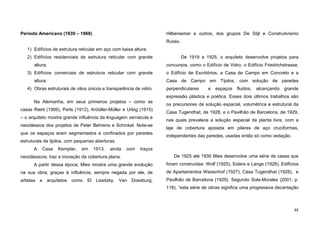 48
Período Americano (1939 – 1968)
1) Edifícios de estrutura reticular em aço com baixa altura;
2) Edifícios residenciais de estrutura reticular com grande
altura;
3) Edifícios comerciais de estrutura reticular com grande
altura;
4) Obras estruturais de vãos únicos e transparência de vidro.
Na Alemanha, em seus primeiros projetos – como as
casas Riehl (1906), Perls (1912), Krööller-Müller e Urbig (1915)
– o arquiteto mostra grande influência da linguagem vernácula e
neoclássica dos projetos de Peter Behrens e Schinkel. Note-se
que os espaços eram segmentados e confinados por paredes
estruturais de tijolos, com pequenas aberturas.
A Casa Kempter, em 1913, ainda com traços
neoclássicos, traz a inovação da cobertura plana.
A partir dessa época, Mies mostra uma grande evolução
na sua obra, graças à influência, sempre negada por ele, de
artistas e arquitetos como El Lissitzky, Van Doesburg,
Hilberseiner e outros, dos grupos De Stijl e Construtivismo
Russo.
De 1919 a 1925, o arquiteto desenvolve projetos para
concursos, como o Edifício de Vidro, o Edifício Friedrichstrasse,
o Edifício de Escritórios, a Casa de Campo em Concreto e a
Casa de Campo em Tijolos, com solução de paredes
perpendiculares e espaços fluidos, alcançando grande
expressão plástica e poética. Esses dois últimos trabalhos são
os precursores da solução espacial, volumétrica e estrutural da
Casa Tugendhat, de 1928, e o Pavilhão de Barcelona, de 1929,
nas quais prevalece a solução espacial da planta livre, com a
laje de cobertura apoiada em pilares de aço cruciformes,
independentes das paredes, usadas então só como vedação.
De 1925 até 1930 Mies desenvolve uma série de casas que
foram construídas: Wolf (1925), Esters e Lange (1928), Edifícios
de Apartamentos Weissnhof (1927), Casa Tugendhat (1928), e
Pavilhão de Barcelona (1929). Segundo Sola-Morales (2001, p.
118), “esta série de obras significa uma progressiva decantação
 