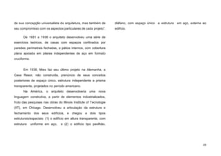 49
de sua concepção universalista da arquitetura, mas também de
seu compromisso com os aspectos particulares de cada projeto”.
De 1931 a 1938 o arquiteto desenvolveu uma série de
exercícios teóricos, de casas com espaços confinados por
paredes perimetrais fechadas, e pátios internos, com cobertura
plana apoiada em pilares independentes de aço em formato
cruciforme.
Em 1938, Mies faz seu último projeto na Alemanha, a
Casa Resor, não construída, prenúncio de seus conceitos
posteriores de espaço único, estrutura independente e prisma
transparente, projetados no período americano.
Na América, o arquiteto desenvolveria uma nova
linguagem construtiva, a partir de elementos industrializados,
fruto das pesquisas nas obras do Illinois Institute of Tecnologie
(IIT), em Chicago. Desenvolveu a articulação da estrutura e
fechamento dos seus edifícios, e chegou a dois tipos
estruturais/espaciais: (1) o edifício em altura transparente, com
estrutura uniforme em aço, e (2) o edifício tipo pavilhão,
diáfano, com espaço único e estrutura em aço, externa ao
edifício.
 