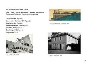 50
3.1 Período Europeu: 1906 – 1939
1906 – 1915: Casas e Monumento – Paredes Portantes de
Alvenaria ou Pedra com Aberturas Convencionais
Casa Riehl, 1906 (Figura 1);
Monumento a Bismarck, 1910 (Figura 2);
Casa Perls, 1912 (Figura 3);
Villa Krööler-Müller, 1913 (Figura 4);
Casa Mies, 1914 (Figura 5);
Casa Urbig , 1915 (Figura 6);
Casa Kemper, 1919.
Casa Kemper, 1919.Figura 1. Casa Riehl, 190.
Figura 2. Monumento a Bismarck, 1910
Figura 3. Casa Perls, 1912
Figura 2. Monumento a Bismarck, 1910.
 