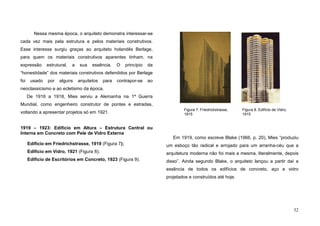 52
Nessa mesma época, o arquiteto demonstra interessar-se
cada vez mais pela estrutura e pelos materiais construtivos.
Esse interesse surgiu graças ao arquiteto holandês Berlage,
para quem os materiais construtivos aparentes tinham, na
expressão estrutural, a sua essência. O princípio da
“honestidade” dos materiais construtivos defendidos por Berlage
foi usado por alguns arquitetos para contrapor-se ao
neoclassicismo e ao ecletismo da época.
De 1916 a 1918, Mies serviu a Alemanha na 1ª Guerra
Mundial, como engenheiro construtor de pontes e estradas,
voltando a apresentar projetos só em 1921.
1919 – 1923: Edifício em Altura – Estrutura Central ou
Interna em Concreto com Pele de Vidro Externa
Edifício em Friedrichstrasse, 1919 (Figura 7);
Edifício em Vidro, 1921 (Figura 8);
Edifício de Escritórios em Concreto, 1923 (Figura 9).
Em 1919, como escreve Blake (1966, p. 20), Mies “produziu
um esboço tão radical e arrojado para um arranha-céu que a
arquitetura moderna não foi mais a mesma, literalmente, depois
disso”. Ainda segundo Blake, o arquiteto lançou a partir daí a
essência de todos os edifícios de concreto, aço e vidro
projetados e construídos até hoje.
Figura 7. Friedrickstrasse,
1915
Figura 8. Edifício de Vidro,
1915
 