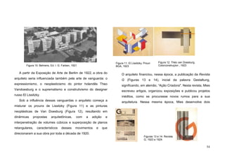 54
A partir da Exposição de Arte de Berlim de 1922, a obra do
arquiteto seria influenciada também pela arte de vanguarda: o
expressionismo, o neoplasticismo do pintor holandês Theo
Vandoesburg e o suprematismo e construtivismo do designer
russo El Lissitzky.
Sob a influência dessas vanguardas o arquiteto começa a
misturar os prouns de Lissitzky (Figura 11) e as pinturas
neoplásticas de Van Doesburg (Figura 12), resultando em
dinâmicas propostas arquitetônicas, com a adição e
interpenetração de volumes cúbicos e superposição de planos
retangulares, característicos desses movimentos e que
direcionaram a sua obra por toda a década de 1920.
O arquiteto financiou, nessa época, a publicação da Revista
G (Figuras 13 e 14), inicial da palavra Gestaltung,
significando, em alemão, “Ação Criadora". Nesta revista, Mies
escreveu artigos, organizou exposições e publicou projetos
inéditos, como se procurasse novos rumos para a sua
arquitetura. Nessa mesma época, Mies desenvolve dois
Figura 10. Behrens, Ed. I. G. Farben, 1921
Figura 12. Théo van Doesburg,
Colorconstruçion , 1923
Figuras 13 e 14. Revista
G, 1923 e 1924
Figura 11. El Lissitzky, Proun
BGA, 1923
 