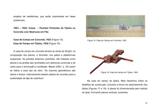 55
projetos de residências, que serão importantes em fases
posteriores.
1923 – 1924: Casas – Paredes Portantes de Tijolos ou
Concreto com Aberturas em Fita
Casa de Campo em Concreto, 1923 (Figura 15);
Casa de Campo em Tijolos, 1924 (Figura 16).
A casa de campo em concreto lembra as obras de Wright, na
composição dos planos, e Schinkel, nos pátios e plataformas
suspensas. As paredes externas, portantes, são tratadas como
placas e as janelas são recortadas com aberturas contínuas e de
canto para a iluminação e ventilação. Blaser (2001, p. 24) assim
se refere a esse tipo de obra: “Os volumes geométricos são
claros e limpos. Internamente existem pilares de concreto para a
sustentação da laje de cobertura”.
Na casa de campo de tijolos, Mies desenhou todos os
detalhes da construção, inclusive a forma de assentamento dos
tijolos (Figuras 17 e 18). A planta foi dimensionada pelo módulo
do tijolo, formando planos verticais, portantes.
Figura 15. Casa de Campo em Concreto, 1923
Figura 16. Casa de Campo em Tijolos, 1924
 