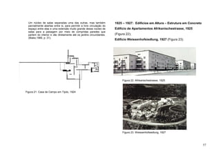57
Um núcleo de salas separadas uma das outras, mas também
parcialmente abertas entre si, para permitir a livre circulação do
espaço entre elas e uma extensão muito grande desse núcleo de
salas para a paisagem por meio de compridas paredes que
partem do interior e vão diretamente até os jardins circundantes.
(Blake,1966, p. 31).
1925 – 1927: Edifícios em Altura – Estrutura em Concreto
Edifício de Apartamentos Afrikanischestrasse, 1925
(Figura 22);
Edifício Weissenhofsiedlung, 1927 (Figura 23).
Figura 21. Casa de Campo em Tijolo, 1924
Figura 22. Afrikanischestrasse, 1925
Figura 23. Weissenhofsiedlung, 1927
 