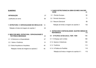 SUMÁRIO
INTRODUÇÃO 07
Justificativa do tema 09
1 ESTRUTURA E ESPACIALIDADE NO SÉCULO XX 12
Relação e fontes de imagens do capítulo 1 24
2 MIES POR MIES: ESTRUTURA, ESPACIALIDADE E
TECTÔNICA MIESIANAS 25
2.1 A Estrutura e a Espacialidade 27
2.2 Sobre a Tectônica 31
2.3 Sobre Arquitetura e Arquitetos 40
Relação e fontes de imagens do capítulo 2 45
3 FASES ESTRUTURAIS DA OBRA DE MIES VAN DER
ROHE 46
3.1 Período Europeu 50
3.2 Período Americano 71
3.3 Resumo Estrutural 86
Relação de fontes e imagens do capítulo 3 102
4 ESTRUTURA E ESPACIALIDADE: QUATRO OBRAS DE
REFERÊNCIA 105
4.1 O Pavilhão de Barcelona, 1928 –1929 106
4.1.1 O Espaço sem Limites 108
4.1.2 Apoios e Coberturas 109
4.1.3 Tectônica 113
4.1.4 A Poética do Pavilhão 116
Relação de fontes e imagens do capítulo 4.1 119
 