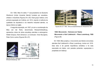 58
Em 1926, Mies foi eleito 1º vice-presidente do Deutsche
Werkbund (União Industrial Alemã) fundada por arquitetos,
artistas e industriais (Figuras 24 e 25). Esse grupo realizou uma
primeira exposição em Colônia, em 1914, visando à melhoria da
qualidade da arquitetura e do desenho industrial alemão, na
época inferior ao inglês.
A segunda exposição, em 1927, já com a coordenação de
Mies van der Rohe, denominada Weissenhofsiedlung,
apresentou obras de vários arquitetos alemães e estrangeiros:
Walter Gropius, Hans Scharoun, Le Corbusier, Victor Bourgeois,
Peter Oud e outros (Figuras 26 e 27).
1926: Monumento – Estrutura em Tijolos
Monumento a Karl Liebknecht – Rosa Luxemburg, 1926
(Figura 28)
Em 1926, Mies projetou o monumento aos líderes comunistas
alemães Karl Liebknecht e Rosa Luxemburg, mortos em 1919.
Esta obra é de grande importância simbólica e foi toda
executada em tijolos, com paredes portantes, superpostas e
projetadas em balanço.
Figuras 24 e 25. Logomarca Werkbund e Cartaz da Exposição
Weissenhofsiedlung, 1927
Figuras 26 e 27. Mies , Bloco de Apartamentos em Weissenhof,1927.
 