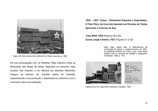 59
Na sua preocupação com os detalhes, Mies calculou todas as
dimensões das fiadas de tijolos. Separava os menores, mais
cozidos, dos maiores, e os utilizava em direções diferentes.
Chegou ao esmero de importar tijolos da Holanda,
inspecionando a sua produção e separando-os conforme a cor e
o tamanho para sua instalação.
1925 – 1927: Casas – Elementos Suportes e Suportados;
O Teto Plano de Concreto Apoiado em Paredes de Tijolos
Aparentes e Colunas de Aço
Casa Wolf, 1925 (Figuras 29 e 30);
Casas Lange e Esters, 1927 (Figuras 31 e 32).
Mies volta, nessa fase, à estereotomia da
construção em tijolos e, posteriormente, em 1927,
ao potencial tectônico do vidro e aço. Suas obras
oscilam entre o princípio de tradição e vanguarda.
(Frampton, 1999, p. 161).
Figuras 29 e 30. Casa Wolf (Fachada e Plantas), 1925
Figura 28. Monumento Karl Liebknecht e Rosa Luxemburg, 1926
 