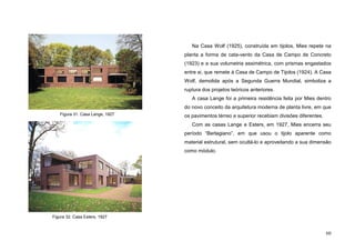 60
Na Casa Wolf (1925), construída em tijolos, Mies repete na
planta a forma de cata-vento da Casa de Campo de Concreto
(1923) e a sua volumetria assimétrica, com prismas engastados
entre si, que remete à Casa de Campo de Tijolos (1924). A Casa
Wolf, demolida após a Segunda Guerra Mundial, simboliza a
ruptura dos projetos teóricos anteriores.
A casa Lange foi a primeira residência feita por Mies dentro
do novo conceito da arquitetura moderna de planta livre, em que
os pavimentos térreo e superior recebiam divisões diferentes.
Com as casas Lange e Esters, em 1927, Mies encerra seu
período “Berlagiano”, em que usou o tijolo aparente como
material estrutural, sem ocultá-lo e aproveitando a sua dimensão
como módulo.
Figura 31. Casa Lange, 1927
Figura 32. Casa Esters, 1927
 