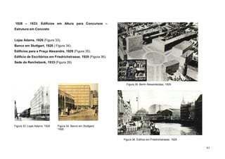 61
1928 – 1933: Edifícios em Altura para Concursos –
Estrutura em Concreto
Lojas Adams, 1928 (Figura 33);
Banco em Stuttgart, 1928 ( Figura 34);
Edifícios para a Praça Alexandre, 1929 (Figura 35);
Edifício de Escritórios em Friedrichstrasse, 1929 (Figura 36);
Sede do Reichsbank, 1933 (Figura 39).
Figura 33. Lojas Adams, 1928
Figura 35. Berlin Alexanderplaz, 1929
Figura 36. Edifício em Friedrichstrasse, 1929
Figura 34. Banco em Stuttgard,
1928.
 